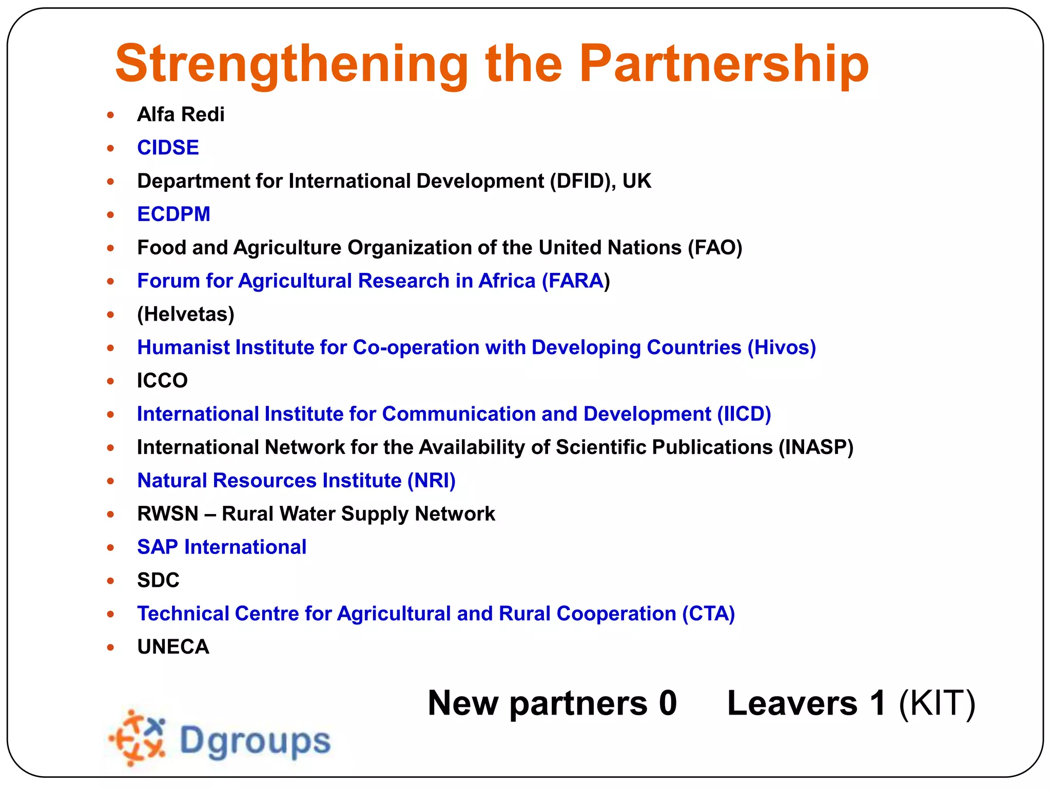 Strengthening the Partnership


Alfa Redi



CIDSE



Department for International Development (DFID), UK



ECDPM



Food and Agriculture Organization of the United Nations (FAO)



Forum for Agricultural Research in Africa (FARA)



(Helvetas)



Humanist Institute for Co-operation with Developing Countries (Hivos)



ICCO



International Institute for Communication and Development (IICD)



International Network for the Availability of Scientific Publications (INASP)



Natural Resources Institute (NRI)



RWSN – Rural Water Supply Network



SAP International



SDC



Technical Centre for Agricultural and Rural Cooperation (CTA)



UNECA

New partners 0

Leavers 1 (KIT)

 