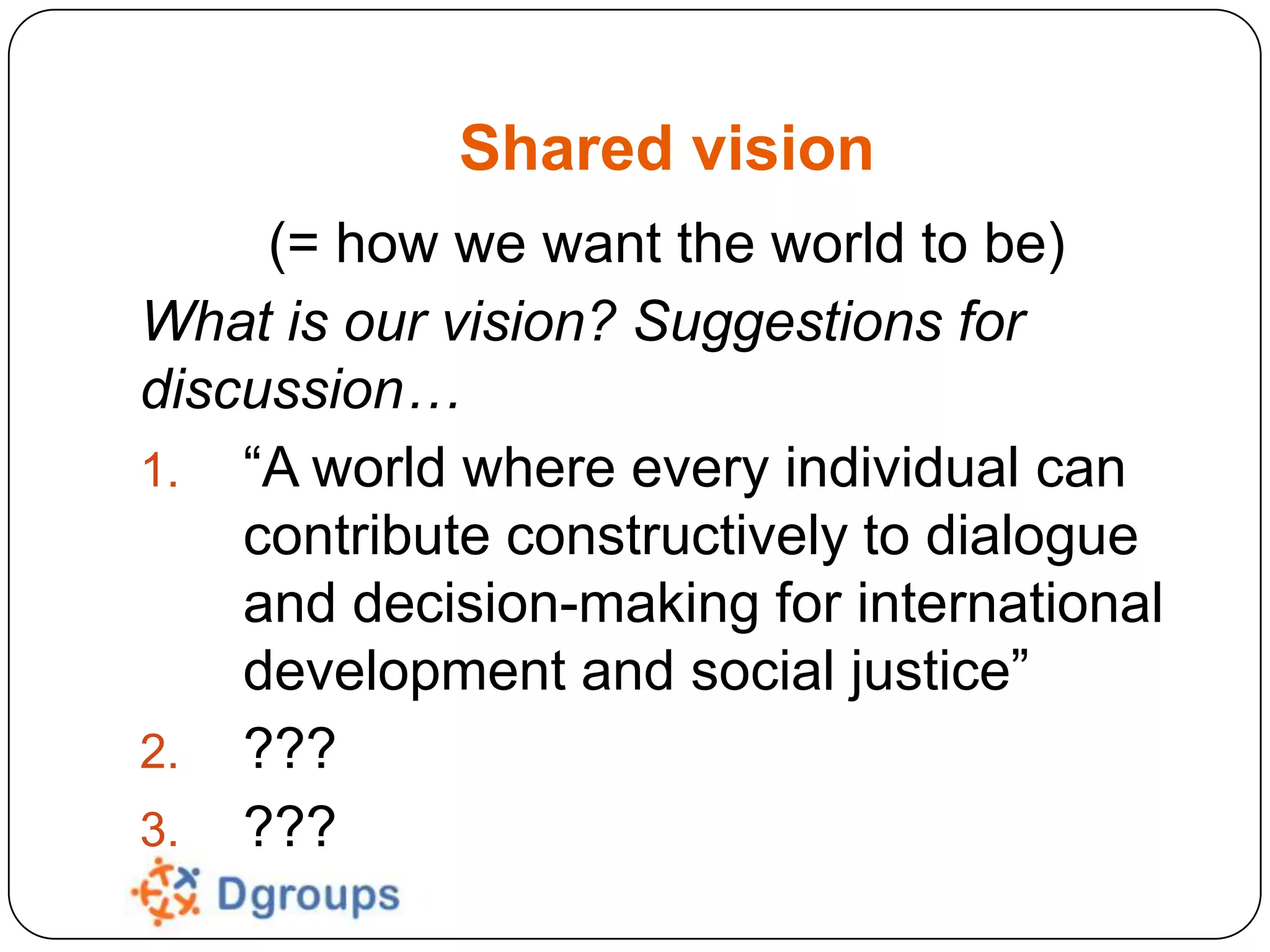 Shared vision
(= how we want the world to be)
What is our vision? Suggestions for
discussion…
1. “A world where every individual can
contribute constructively to dialogue
and decision-making for international
development and social justice”
2. ???
3. ???

 
