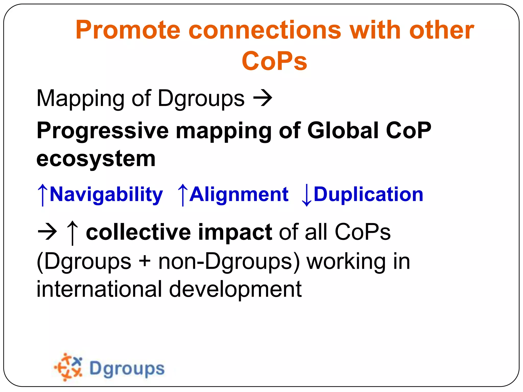 Promote connections with other
CoPs
Mapping of Dgroups 
Progressive mapping of Global CoP
ecosystem

↑Navigability ↑Alignment ↓Duplication
 ↑ collective impact of all CoPs
(Dgroups + non-Dgroups) working in
international development

 