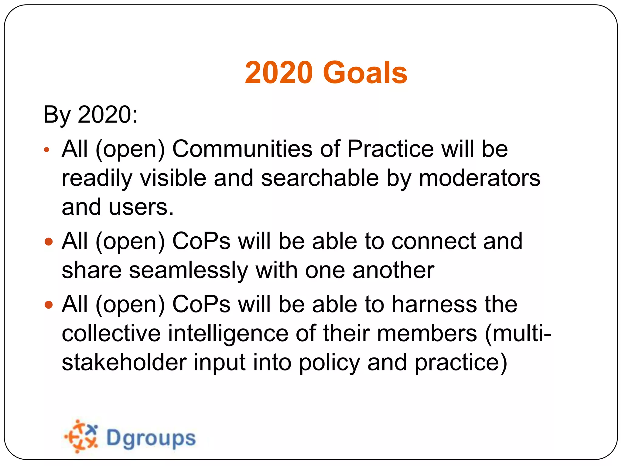 2020 Goals
By 2020:
• All (open) Communities of Practice will be
readily visible and searchable by moderators
and users.
 All (open) CoPs will be able to connect and
share seamlessly with one another
 All (open) CoPs will be able to harness the
collective intelligence of their members (multistakeholder input into policy and practice)

 
