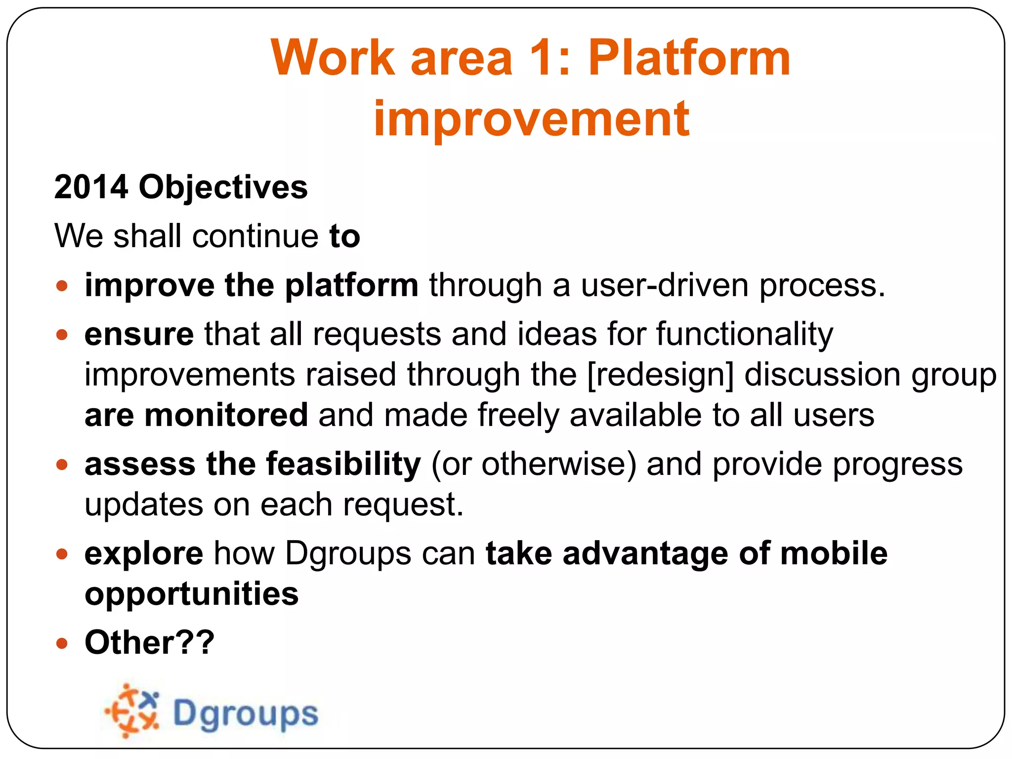 Work area 1: Platform
improvement
2014 Objectives
We shall continue to
 improve the platform through a user-driven process.
 ensure that all requests and ideas for functionality
improvements raised through the [redesign] discussion group
are monitored and made freely available to all users
 assess the feasibility (or otherwise) and provide progress
updates on each request.
 explore how Dgroups can take advantage of mobile
opportunities
 Other??

 