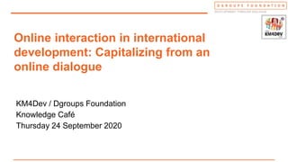 Online interaction in international
development: Capitalizing from an
online dialogue
KM4Dev / Dgroups Foundation
Knowledge Café
Thursday 24 September 2020
 