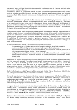mercato del lavoro, e i flussi di mobilità ad esso associati, costituiscono una via d’accesso prioritaria nella
comprensione di tali correlazioni.
Nell’intreccio virtuoso tra occupazione, mobilità dei fattori economici e cooperazione internazionale, vanno
ricercate le logiche ultime dell’iniziativa regionale, il cui ambito di azione risulta centrato sulla mobilità
economica frutto delle dinamiche interconnesse di migrazioni a fini economici di lavoratori, capitali e
imprese.

Avvantaggiandosi delle reti già esistenti ed in raccordo con le finalità della programmazione regionale in
materia di flussi migratori, obiettivo dell’iniziativa è quello di creare le condizioni migliori per l’istituzione
di un organismo di ricerca e formazione che offra supporto tanto ai processi decisionali politici quanto ai
processi di internazionalizzazione d’impresa e mobilità occupazionale attraverso l’effettuazione di attività
sistematiche di rilevazione e monitoraggio dei flussi di mobilità a fini economici (di imprese e lavoratori) tra
la Regione del Veneto e i Paesi dell’America Latina.

Tale organismo intende inoltre promuovere reciproci scambi di conoscenze finalizzati alla conduzione di
specifici progetti di ricerca transnazionali sulle tematiche del mercato del lavoro e la mobilità economica,
nonché alla realizzazione di interventi formativi ad hoc destinati ad imprenditori, lavoratori, ricercatori e
decisori politici. Esso infine dovrà garantire le condizioni di conoscenza e scambio reciproco essenziali per
la definizione di orientamenti, strategie e politiche. Attraverso l’azione di cooperazione, analisi,
monitoraggio e diffusione della conoscenza, esso agirà quale terreno d’incontro interculturale a vantaggio di
tutti i territori considerati.

In particolare l’iniziativa prevede l’articolazione delle seguenti macro azioni:
    - rafforzamento delle reti esistenti, a livello istituzionale e accademico, nei territori considerati;
    - realizzazione delle attività preparatorie comprensive di un piano d’azione biennale;
    - diffusione nei territori coinvolti dal progetto delle finalità dell’osservatorio al fine di promuovere il
         coinvolgimento attivo di attori pubblici e privati interessati;
    - predisposizione di specifici accordi e convenzioni tra gli stakeholders interessati e predisposizione
         dei meccanismi gestionali e di controllo necessari per il funzionamento e il coordinamento interno
         della struttura.

La Regione del Veneto intende pertanto realizzare l’Osservatorio OVAL avvalendosi della collaborazione
dell’ente strumentale regionale Veneto Lavoro, che ha tra le proprie funzioni, ai sensi dell’art. 9, comma 2
della L.R. n. 31 del 16/12/1998, quelle di provvedere al monitoraggio e all’osservazione del mercato del
lavoro e delle politiche attive del lavoro, e di fornire supporto alle strutture regionali in tema di
programmazione, gestione e valutazione degli effetti delle politiche attive del lavoro. All’ente Veneto Lavoro
sono affidati i compiti connessi alla gestione operativa, amministrativa e rendicontale dell’azione.

Inoltre la Regione si avvarrà dell’apporto dell’Università degli Studi di Padova, Dipartimento di Sociologia,
che parteciperà all’iniziativa fornendo un contributo scientifico e conoscitivo.

Si prevede la costituzione di un Comitato di Gestione, composto da rappresentanti della Regione del Veneto,
dell’ente Veneto Lavoro e dell’Università degli Studi di Padova, Dipartimento di Sociologia, con funzioni di
coordinamento e di controllo sulla realizzazione operativa dell’azione. L’ente Veneto Lavoro e l’Università
degli Studi di Padova, Dipartimento di Sociologia partecipano inoltre alla realizzazione dell’azione
attraverso l’apporto di proprie risorse economiche.

A seguito di quanto premesso, si tratta ora di approvare lo schema di Convenzione tra Regione Veneto,
Veneto Lavoro e Università degli Studi di Padova, Dipartimento di Sociologia, per le attività relative alla
realizzazione di un Osservatorio transnazionale per la rilevazione e il monitoraggio dei flussi di mobilità di
imprese e lavoratori tra il Veneto e l’America Latina, denominato OBIETTIVO VENETO – AMERICA
LATINA – OVAL, allegato A, parte integrante e sostanziale della presente deliberazione.

Le risorse ritenute necessarie per la realizzazione dell’iniziativa sono pari ad Euro 118.000,00. La Regione
del Veneto intende cofinanziare l’iniziativa conferendo all’ente strumentale Veneto Lavoro risorse



Mod. A - originale                                pag. 2 Dgr n.                         del
 