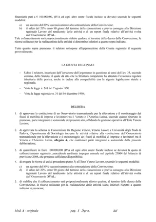 finanziarie pari a € 100.000,00, (IVA ed ogni altro onere fiscale incluso se dovuto) secondo le seguenti
modalità:
   a)      un acconto del 80% successivamente alla sottoscrizione della Convenzione;
   b)      il saldo del 20% entro 90 giorni dal termine della convenzione e previa consegna alla Direzione
           regionale Lavoro del rendiconto delle attività e di un report finale relativo all’attività svolta
           dall’Osservatorio OVAL.
Tale cofinanziamento sarà proporzionalmente ridotto qualora, al termine della durata della Convenzione, le
risorse utilizzate per la realizzazione delle attività si dimostrino inferiori a quanto sopra indicato.

Tutto quanto sopra premesso, il relatore sottopone all'approvazione della Giunta regionale il seguente
provvedimento.



                                         LA GIUNTA REGIONALE

    -   Udito il relatore, incaricato dell’istruzione dell’argomento in questione ai sensi dell’art. 33, secondo
        comma, dello Statuto, il quale dà atto che la Struttura competente ha attestato l’avvenuta regolare
        istruttoria della pratica, anche in ordine alla compatibilità con la vigente legislazione statale e
        regionale;
    -   Vista la legge n. 241 del 7 agosto 1990
    -   Vista la legge regionale n. 31 del 16 dicembre 1998;



                                                  DELIBERA

1. di approvare la costituzione di un Osservatorio transnazionale per la rilevazione e il monitoraggio dei
   flussi di mobilità di imprese e lavoratori tra il Veneto e l’America Latina, secondo quanto riportato in
   premessa, parte integrante e sostanziale del presente atto, affidando la gestione operativa all’Ente Veneto
   Lavoro;

2. di approvare lo schema di Convenzione tra Regione Veneto, Veneto Lavoro e Università degli Studi di
   Padova, Dipartimento di Sociologia inerente le attività relative alla costituzione dell’Osservatorio
   transnazionale per la rilevazione e il monitoraggio dei flussi di mobilità di imprese e lavoratori tra il
   Veneto e l’America Latina, allegato A, che costituisce parte integrante e sostanziale della presente
   deliberazione;

3. di quantificare in Euro 100.000,000 (IVA ed ogni altro onere fiscale incluso se dovuto) la quota di
   cofinanziamento regionale, procedendo mediante impegno annuale sul capitolo 23004 del bilancio di
   previsione 2008, che presenta sufficiente disponibilità;
4. di erogare le risorse di cui al precedente punto 3) all’Ente Veneto Lavoro, secondo le seguenti modalità:
   c)    un acconto del 80% successivamente alla sottoscrizione della Convenzione;
   d)    il saldo del 20% entro 90 giorni dal termine della convenzione e previa consegna alla Direzione
         regionale Lavoro del rendiconto delle attività e di un report finale relativo all’attività svolta
         dall’Osservatorio OVAL;
5. di stabilire che il cofinanziamento sarà proporzionalmente ridotto qualora, al termine della durata della
   Convenzione, le risorse utilizzate per la realizzazione delle attività siano inferiori rispetto a quanto
   indicato in premessa;




Mod. A - originale                                pag. 3 Dgr n.                        del
 