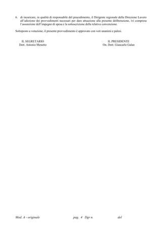 6. di incaricare, in qualità di responsabile del procedimento, il Dirigente regionale della Direzione Lavoro
   all’adozione dei provvedimenti necessari per dare attuazione alla presente deliberazione, ivi compresa
   l’assunzione dell’impegno di spesa e la sottoscrizione della relativa convenzione.

Sottoposto a votazione, il presente provvedimento è approvato con voti unanimi e palesi.


    IL SEGRETARIO                                                           IL PRESIDENTE
   Dott. Antonio Menetto                                                On. Dott. Giancarlo Galan




Mod. A - originale                             pag. 4 Dgr n.                        del
 