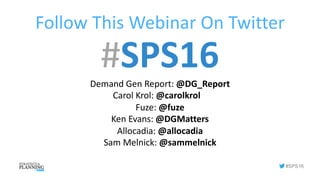 #SPS16
Follow	This	Webinar	On	Twitter
#SPS16Demand	Gen	Report:	@DG_Report
Carol	Krol:	@carolkrol
Fuze:	@fuze
Ken	Evans: @DGMatters
Allocadia: @allocadia
Sam	Melnick: @sammelnick
 