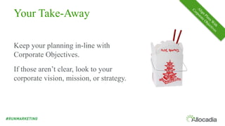 Your Take-Away
Keep your planning in-line with
Corporate Objectives.
If those aren’t clear, look to your
corporate vision, mission, or strategy.
 