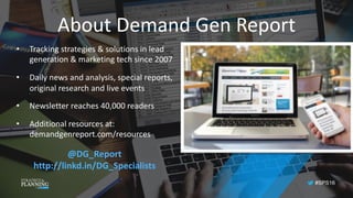 #SPS16
About	Demand	Gen	Report
• Tracking	strategies	&	solutions	in	lead	
generation	&	marketing	tech	since	2007
• Daily	news	and	analysis,	special	reports,	
original	research	and	live	events
• Newsletter	reaches	40,000	readers
• Additional	resources	at:	
demandgenreport.com/resources
@DG_Report
http://linkd.in/DG_Specialists	
 