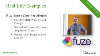 Real Life Examples
Rise Above Cost-Per Metrics
• Cost Per/MQL Wasn’t Good
Enough
• Needed to Focus on Customer
Acquisition Costs
• Partner with Finance (where
needed)
 