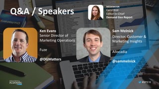 #SPS16
Q&A	/	Speakers
Sam	Melnick
Director,	Customer	&	
Marketing	Insights
Allocadia
@sammelnick
Ken	Evans
Senior	Director	of		
Marketing	Operations
Fuze
@DGMatters
MODERATOR:
Carol	Krol
Editor-in-Chief
Demand	Gen	Report
 
