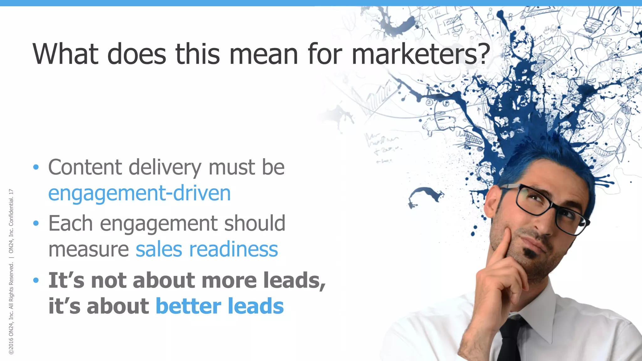 ©2016ON24,Inc.AllRightsReserved.|ON24,Inc.Confidential.17
What does this mean for marketers?
• Content delivery must be
engagement-driven
• Each engagement should
measure sales readiness
• It’s not about more leads,
it’s about better leads
 
