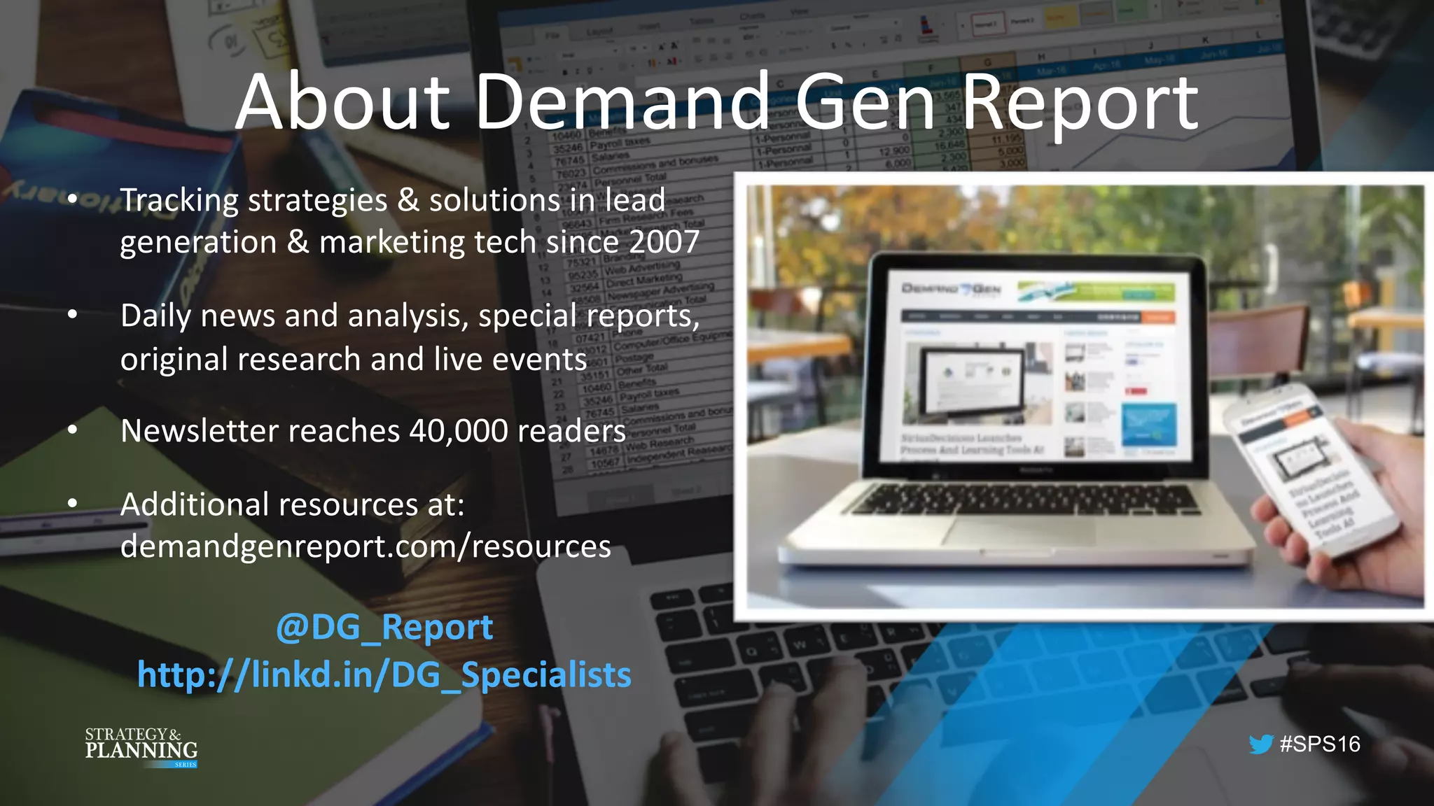 #SPS16
About	Demand	Gen	Report
• Tracking	strategies	&	solutions	in	lead	
generation	&	marketing	tech	since	2007
• Daily	news	and	analysis,	special	reports,	
original	research	and	live	events
• Newsletter	reaches	40,000	readers
• Additional	resources	at:	
demandgenreport.com/resources
@DG_Report
http://linkd.in/DG_Specialists	
 
