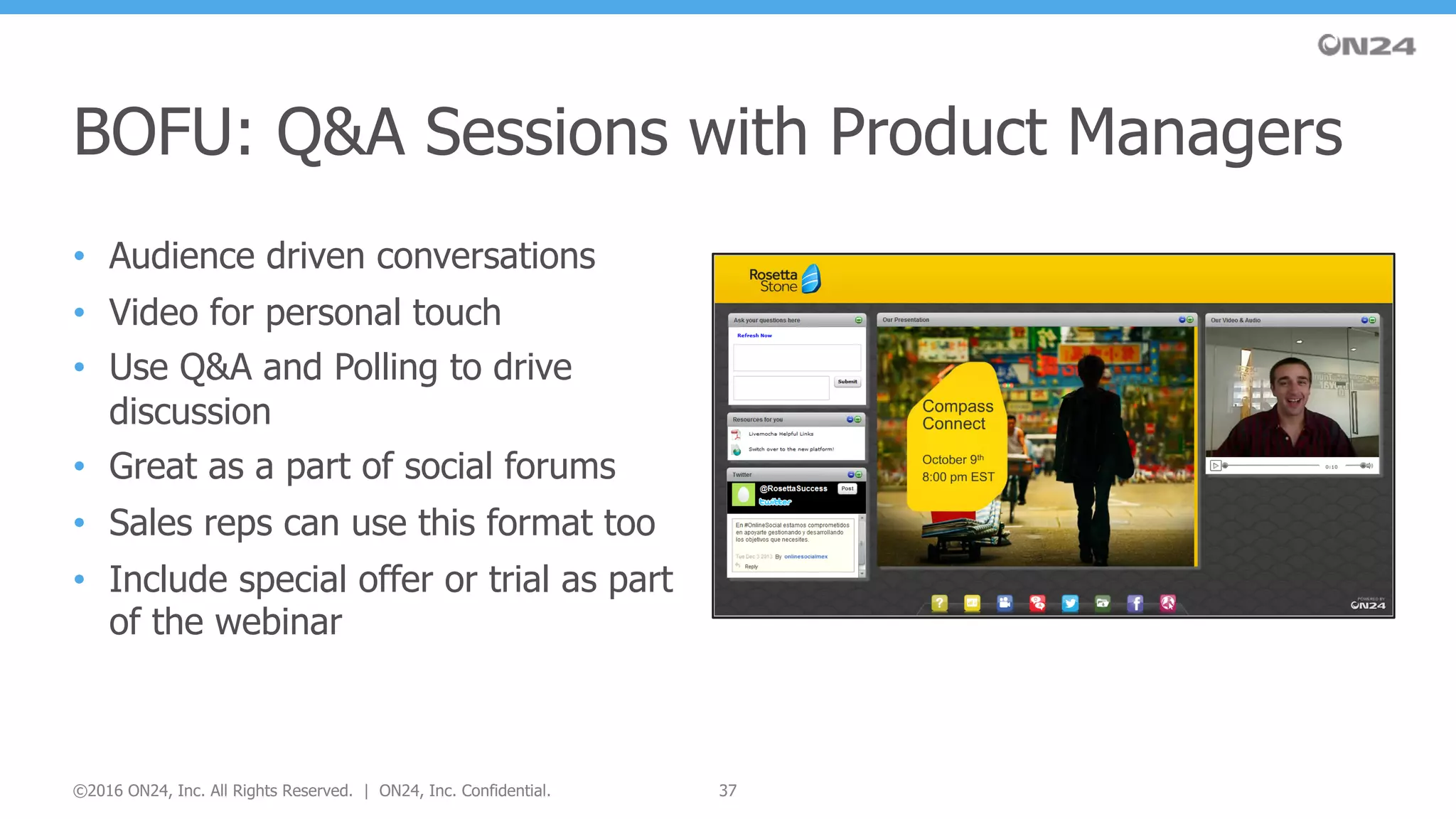 • Audience driven conversations
• Video for personal touch
• Use Q&A and Polling to drive
discussion
• Great as a part of social forums
• Sales reps can use this format too
• Include special offer or trial as part
of the webinar
BOFU: Q&A Sessions with Product Managers
37©2016 ON24, Inc. All Rights Reserved. | ON24, Inc. Confidential.
 