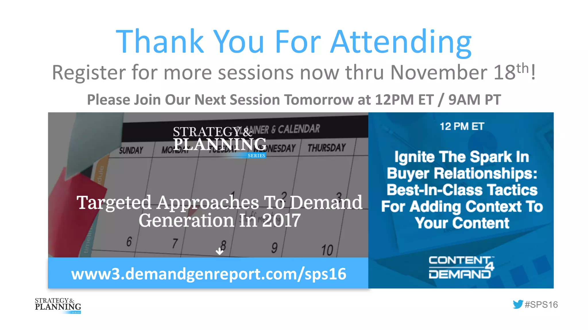#SPS16
Thank	You	For	Attending
Register	for	more	sessions	now	thru	November	18th!
Please	Join	Our	Next	Session	Tomorrow	at	12PM	ET	/	9AM	PT
www3.demandgenreport.com/sps16
 