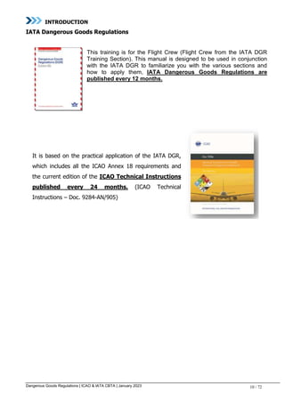 Dangerous Goods Regulations | ICAO & IATA CBTA | January 2023 10 / 72
INTRODUCTION
IATA Dangerous Goods Regulations
This training is for the Flight Crew (Flight Crew from the IATA DGR
Training Section). This manual is designed to be used in conjunction
with the IATA DGR to familiarize you with the various sections and
how to apply them, IATA Dangerous Goods Regulations are
published every 12 months.
It is based on the practical application of the IATA DGR,
which includes all the ICAO Annex 18 requirements and
the current edition of the ICAO Technical Instructions
published every 24 months. (ICAO Technical
Instructions – Doc. 9284-AN/905)
 