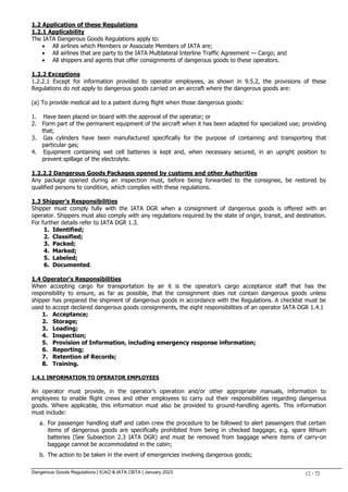Dangerous Goods Regulations | ICAO & IATA CBTA | January 2023 12 / 72
1.2 Application of these Regulations
1.2.1 Applicability
The IATA Dangerous Goods Regulations apply to:
 All airlines which Members or Associate Members of IATA are;
 All airlines that are party to the IATA Multilateral Interline Traffic Agreement — Cargo; and
 All shippers and agents that offer consignments of dangerous goods to these operators.
1.2.2 Exceptions
1.2.2.1 Except for information provided to operator employees, as shown in 9.5.2, the provisions of these
Regulations do not apply to dangerous goods carried on an aircraft where the dangerous goods are:
(a) To provide medical aid to a patient during flight when those dangerous goods:
1. Have been placed on board with the approval of the operator; or
2. Form part of the permanent equipment of the aircraft when it has been adapted for specialized use; providing
that;
3. Gas cylinders have been manufactured specifically for the purpose of containing and transporting that
particular gas;
4. Equipment containing wet cell batteries is kept and, when necessary secured, in an upright position to
prevent spillage of the electrolyte.
1.2.2.2 Dangerous Goods Packages opened by customs and other Authorities
Any package opened during an inspection must, before being forwarded to the consignee, be restored by
qualified persons to condition, which complies with these regulations.
1.3 Shipper's Responsibilities
Shipper must comply fully with the IATA DGR when a consignment of dangerous goods is offered with an
operator. Shippers must also comply with any regulations required by the state of origin, transit, and destination.
For further details refer to IATA DGR 1.3.
1. Identified;
2. Classified;
3. Packed;
4. Marked;
5. Labeled;
6. Documented.
1.4 Operator's Responsibilities
When accepting cargo for transportation by air it is the operator’s cargo acceptance staff that has the
responsibility to ensure, as far as possible, that the consignment does not contain dangerous goods unless
shipper has prepared the shipment of dangerous goods in accordance with the Regulations. A checklist must be
used to accept declared dangerous goods consignments, the eight responsibilities of an operator IATA DGR 1.4.1
1. Acceptance;
2. Storage;
3. Loading;
4. Inspection;
5. Provision of Information, including emergency response information;
6. Reporting;
7. Retention of Records;
8. Training.
1.4.1 INFORMATION TO OPERATOR EMPLOYEES
An operator must provide, in the operator’s operation and/or other appropriate manuals, information to
employees to enable flight crews and other employees to carry out their responsibilities regarding dangerous
goods. Where applicable, this information must also be provided to ground-handling agents. This information
must include:
a. For passenger handling staff and cabin crew the procedure to be followed to alert passengers that certain
items of dangerous goods are specifically prohibited from being in checked baggage, e.g. spare lithium
batteries (See Subsection 2.3 IATA DGR) and must be removed from baggage where items of carry-on
baggage cannot be accommodated in the cabin;
b. The action to be taken in the event of emergencies involving dangerous goods;
 