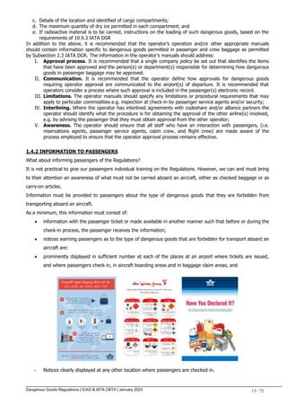 Dangerous Goods Regulations | ICAO & IATA CBTA | January 2023 13 / 72
c. Details of the location and identified of cargo compartments;
d. The maximum quantity of dry ice permitted in each compartment; and
e. If radioactive material is to be carried, instructions on the loading of such dangerous goods, based on the
requirements of 10.9.3 IATA DGR
In addition to the above, it is recommended that the operator’s operation and/or other appropriate manuals
should contain information specific to dangerous goods permitted in passenger and crew baggage as permitted
by Subsection 2.3 IATA DGR. The information in the operator’s manuals should address:
I. Approval process. It is recommended that a single company policy be set out that identifies the items
that have been approved and the person(s) or department(s) responsible for determining how dangerous
goods in passenger baggage may be approved.
II. Communication. It is recommended that the operator define how approvals for dangerous goods
requiring operator approval are communicated to the airport(s) of departure. It is recommended that
operators consider a process where such approval is included in the passenger(s) electronic record.
III. Limitations. The operator manuals should specify any limitations or procedural requirements that may
apply to particular commodities e.g. inspection at check-in by passenger service agents and/or security;
IV. Interlining. Where the operator has interlined agreements with codeshare and/or alliance partners the
operator should identify what the procedure is for obtaining the approval of the other airline(s) involved,
e.g. by advising the passenger that they must obtain approval from the other operator;
V. Awareness. The operator should ensure that all staff who have an interaction with passengers, (i.e.
reservations agents, passenger service agents, cabin crew, and flight crew) are made aware of the
process employed to ensure that the operator approval process remains effective.
1.4.2 INFORMATION TO PASSENGERS
What about informing passengers of the Regulations?
It is not practical to give our passengers individual training on the Regulations. However, we can and must bring
to their attention an awareness of what must not be carried aboard an aircraft, either as checked baggage or as
carry-on articles.
Information must be provided to passengers about the type of dangerous goods that they are forbidden from
transporting aboard an aircraft.
As a minimum, this information must consist of:
 information with the passenger ticket or made available in another manner such that before or during the
check-in process, the passenger receives the information;
 notices warning passengers as to the type of dangerous goods that are forbidden for transport aboard an
aircraft are:
 prominently displayed in sufficient number at each of the places at an airport where tickets are issued,
and where passengers check in, in aircraft boarding areas and in baggage claim areas; and
- Notices clearly displayed at any other location where passengers are checked in.
 