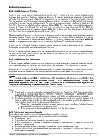 Dangerous Goods Regulations | ICAO & IATA CBTA | January 2023 14 / 72
1.5 Training Requirements
1.5.1 Initial & Recurrent Training
Personnel must receive recurrent training and assessment within 24 months of previous training and assessment
to ensure that competency has been maintained. However, if recurrent training and assessment is completed
within the final three months of validity of the previous training and assessment, the period of validity extends
from the month on which the recurrent training and assessment was completed until 24 months from the expiry
month of that previous training and assessment. For example, a person attends an initial course finishing on 14
April 2019; their training validity therefore expires on 30 April 2021. They may attend recurrent training any time
between 1 February and 30 April 2021 and their next recurrent training date will remain 30 April 2023. If,
however they complete recurrent training in January 2021, then as this is more than 3 months prior to the end of
April then their training expiry date becomes 31 January 2023.
All categories of staff involved in the movement of dangerous goods by air are legally required to have mandated
job-specific training. Training must be provided or verified when an employer hires an individual who will be
involved in the movement of dangerous goods. Refresher or recurrent training must be received within 24
months of previous dangerous goods training to make sure that the staff’s knowledge is up to date.
A test must be undertaken following dangerous goods training to verify understanding of the regulations.
Confirmation is required for successful completion of the test.
A record of training must be maintained by the employer which must show the name of each individual trained,
the date of the most recent training, and description of the training, and the name and address of the
organization providing this training.
1.5.2 Establishment and Maintenance
Note:
A training program includes elements such as design methodology, assessment, initial and recurrent training,
instructor qualifications and competencies, training records and evaluation of the effectiveness of training.
The employer of personnel that perform functions aimed at ensuring that dangerous goods are transported in
accordance with these Regulations must establish and maintain a dangerous goods training program.
Training must be provided or verified upon the employment of personnel identified in the
IATA Dangerous Goods Training Guidance Edition 1 2023 (Competency-based Training and
Assessment Approach) and ICAO Doc 10147 (Guidance on a Competency-based Approach to
Dangerous Goods Training and Assessment First Edition, 2021).
Notes:
1. An approach to ensuring personnel are competent to perform any function for which they are responsible
is provided in “DANGEROUS GOODS TRAINING PROGRAMS GUIDELINES - COMPETENCY-BASED
TRAINING ASSESSMENT APPROACH”, which is available on Website: www.iata.org/dangerousgoods
2. Security personnel who are involved with the screening of passengers and crew and their baggage and
cargo or mail are required to be trained irrespective of whether the operator on which the passenger or
cargo is to be transported carries dangerous goods as cargo.
a. All operators must establish a dangerous goods training program regardless of whether they are
approved to transport dangerous goods as cargo.
b. Training courses may be developed and delivered by or for the employer.
1.5.3 Training and Assessment Records
The employer must maintain a record of training and assessment for personnel.
The record of training and assessment must be maintained, which must include:
 The individual's name;
 The most recent training and assessment completion month;
 A description copies or reference to training and assessment materials used to meet the training and
assessment requirements;
 The name and address of the organization providing the training and assessment; and
 Evidence which shows that personnel have been assessed as competent to perform any function for
which they are responsible.
 