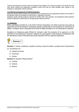 Dangerous Goods Regulations | ICAO & IATA CBTA | January 2023 15 / 72
Training and assessment records must be retained by the employer for a minimum period of 36 months from the
most recent training and assessment completion month and must be made available upon request to the
employee or appropriate national authority.
1.5.4 Review and Approval of Training Programs
Dangerous goods training programs for operators must be approved by the appropriate authority of the State of
the operator under the provisions of ICAO Annex 6—Operation of Aircraft.
Dangerous goods training programs required for entities other than operators and designated postal operators
should be approved as determined by the appropriate national authority.
1.6 APPROVAL
Where specifically provided for in the ICAO Technical Instructions, the State concerned may grant an
approval to permit the transport of dangerous goods, provided that in such instances an overall level of
safety in transport which is equivalent to the level of safety provided for in the instructions is achieved.
Acceptance of dangerous goods offered for transport under the provisions of an approval is at the
discretion of the operator(s) concerned. Shippers are encouraged to make advance arrangements with
the operator(s) as part of the planning process associated with any approval application.
Question 1: Articles, substances, capable of posing a hazard to health or property when transported by
air, are Definition for:
a) Dangerous Goods
b) Chemicals
c) Articles
Question 2: Operator’s Responsibility?
a) Loading
b) Classify
c) Marked
Exercise -1
 