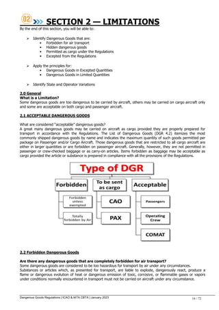 Dangerous Goods Regulations | ICAO & IATA CBTA | January 2023 16 / 72
SECTION 2 — LIMITATIONS
By the end of this section, you will be able to:
 Identify Dangerous Goods that are:
• Forbidden for air transport
• Hidden dangerous goods
• Permitted as cargo under the Regulations
• Excepted from the Regulations
 Apply the principles for:
• Dangerous Goods in Excepted Quantities
• Dangerous Goods in Limited Quantities
 Identify State and Operator Variations
2.0 General
What is a Limitation?
Some dangerous goods are too dangerous to be carried by aircraft, others may be carried on cargo aircraft only
and some are acceptable on both cargo and passenger aircraft.
2.1 ACCEPTABLE DANGEROUS GOODS
What are considered “acceptable” dangerous goods?
A great many dangerous goods may be carried on aircraft as cargo provided they are properly prepared for
transport in accordance with the Regulations. The List of Dangerous Goods (DGR 4.2) itemizes the most
commonly shipped dangerous goods by name and indicates the maximum quantity of such goods permitted per
package on Passenger and/or Cargo Aircraft. Those dangerous goods that are restricted to all cargo aircraft are
either in larger quantities or are forbidden on passenger aircraft. Generally, however, they are not permitted in
passenger or crew-checked baggage or as carry-on articles. Items forbidden as baggage may be acceptable as
cargo provided the article or substance is prepared in compliance with all the provisions of the Regulations.
2.2 Forbidden Dangerous Goods
Are there any dangerous goods that are completely forbidden for air transport?
Some dangerous goods are considered to be too hazardous for transport by air under any circumstances.
Substances or articles which, as presented for transport, are liable to explode, dangerously react, produce a
flame or dangerous evolution of heat or dangerous emission of toxic, corrosive, or flammable gases or vapors
under conditions normally encountered in transport must not be carried on aircraft under any circumstance.
 