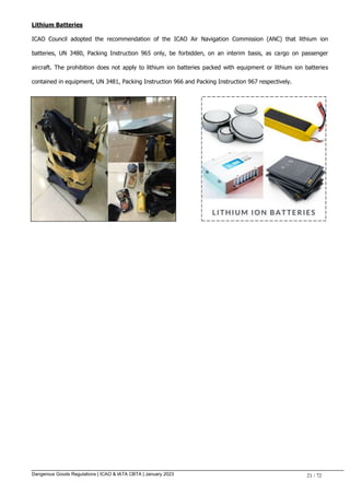 Dangerous Goods Regulations | ICAO & IATA CBTA | January 2023 21 / 72
Lithium Batteries
ICAO Council adopted the recommendation of the ICAO Air Navigation Commission (ANC) that lithium ion
batteries, UN 3480, Packing Instruction 965 only, be forbidden, on an interim basis, as cargo on passenger
aircraft. The prohibition does not apply to lithium ion batteries packed with equipment or lithium ion batteries
contained in equipment, UN 3481, Packing Instruction 966 and Packing Instruction 967 respectively.
 
