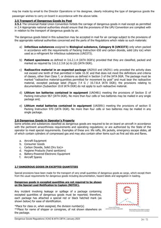Dangerous Goods Regulations | ICAO & IATA CBTA | January 2023 24 / 72
may be made by email to the Director Operations or his designee, clearly indicating the type of dangerous goods the
passenger wishes to carry on board in accordance with the above table.
2.5 Transport of Dangerous Goods by Post
2.5.1 The Universal Postal Union Convention forbids the carriage of dangerous goods in mail except as permitted
in 2.4 Appropriate national authorities should ensure that the provisions of the UPU Convention are complied with
in relation to the transport of dangerous goods by air.
The dangerous goods listed in this subsection may be accepted in mail for air carriage subject to the provisions of
the appropriate national authorities concerned and the parts of the Regulations which relate so such materials:
a) Infectious substances assigned to Biological substance, Category B (UN3373) only when packed
in accordance with the requirements of Packing Instruction 650 and carbon dioxide, solid (dry ice) when
used as a refrigerant for infectious substances (UN3373).
b) Patient specimens as defined in 3.6.2.1.4 (IATA DGR’s) provided that they are classified, packed and
marked as required by 3.6.2.2.3.8 (a) to (d) (IATA DGR).
c) Radioactive material in an expected package UN2910 and UN2911 only provided the activity does
not exceed one tenth of that permitted in table 10.3C and that does not meet the definitions and criteria
of classes, other than Class 7, or divisions as defined in Section 3 of the IATA DGR. The package must be
marked “radioactive material-quantities permitted for movement by post” and must bear the radioactive
material, excepted package label (Figure 7.4 G / 10.7.8.A IATA DGR); the provisions relating to
documentation (Subsection 10.8 IATA DGR) do not apply to such radioactive material.
d) Lithium ion batteries contained in equipment (UN3481) meeting the provisions of Section II of
Packing instruction 967 (IATA DGR). No more than four cells or two batteries may be mailed in any single
package and;
e) Lithium metal batteries contained in equipment (UN3091) meeting the provisions of section II
Packing Instruction 970 (IATA DGR). No more than four cells or two batteries may be mailed in any
single package.
2.6 Dangerous Goods in Operator's Property
Some articles and substances classified as dangerous goods are required to be on board an aircraft in accordance
with the pertinent airworthiness requirements and operating regulations; or are authorized by the State of the
operator to meet special requirements. Examples of these are: life rafts, life jackets, emergency escape slides, all
of which contain cylinders of compressed gas and may also contain other items such as first aid kits and flares.
a. Aircraft Equipment
b. Consumer Goods
c. Carbon Dioxide, Solid (Dry Ice)+
d. Hygiene Products (hand sanitizers)
e. Battery-Powered Electronic Equipment
f. Aircraft Spares
2.7 DANGEROUS GOODS IN EXCEPTED QUANTITIES
Special provisions have been made for the transport of very small quantities of dangerous goods as cargo, which except them
from the usual requirements for dangerous goods including documentation, hazard labels and segregation in loading.
Dangerous goods in excepted quantities are not required to be shown
on the Special Load-Notification to Captain (NOTOC).
Any incident involving leakage or spillage of a package containing
excepted quantities of dangerous goods must be reported; therefore,
each package has attached a special red or black hatched mark (as
shown below) for ease of identification.
*Place for class or, when assigned, the division number(s)
**Place for name of shipper or consignee, of not shown elsewhere on
the package.
 