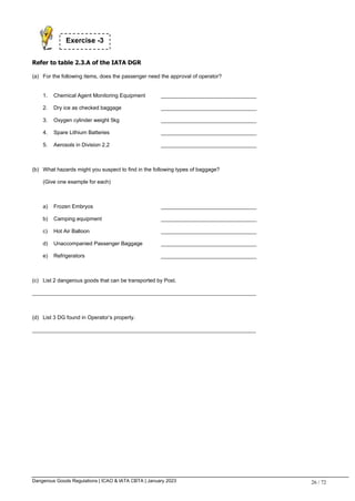 Dangerous Goods Regulations | ICAO & IATA CBTA | January 2023 26 / 72
Refer to table 2.3.A of the IATA DGR
(a) For the following items, does the passenger need the approval of operator?
1. Chemical Agent Monitoring Equipment ________________________________
2. Dry ice as checked baggage ________________________________
3. Oxygen cylinder weight 5kg ________________________________
4. Spare Lithium Batteries ________________________________
5. Aerosols in Division 2.2 ________________________________
(b) What hazards might you suspect to find in the following types of baggage?
(Give one example for each)
a) Frozen Embryos ________________________________
b) Camping equipment ________________________________
c) Hot Air Balloon ________________________________
d) Unaccompanied Passenger Baggage ________________________________
e) Refrigerators ________________________________
(c) List 2 dangerous goods that can be transported by Post.
___________________________________________________________________________
(d) List 3 DG found in Operator’s property.
___________________________________________________________________________
Exercise -3
 