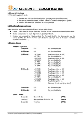 Dangerous Goods Regulations | ICAO & IATA CBTA | January 2023 27 / 72
SECTION 3 — CLASSIFICATION
3.0 General Principles
In this section, you will be to:
 Identify the nine classes of dangerous goods by their principle criteria;
 Recognize the hazard labels for each classes of division of dangerous goods;
 Identify and apply the principles of Packing Groups
3.1 Classifying Dangerous Goods
3.1.1 Dangerous goods are divided into 9 hazard groups called Classes.
 Classes 1,2,4,5 and 6 are broken down into “Divisions” due to hazard variation within these classes.
 Classes are expressed by single-digit numbers. (Example Class 7).
 Divisions are expressed by 2-digit numbers. The first digit identifies the class number and the
second identifies the division number within that class. (Example Class 1, Division 1 would be
expressed as Division 1.1)
3.2 Hazard Classes
CLASS 1 Explosives
Division 1.1 REX Not permitted by Air
Division 1.2 REX Not permitted by Air
Division 1.3 1.3C (RCX) May be permitted on CAO
1.3F (REX) Not permitted by Air
1.3G (RGX) May be permitted on CAO
1.3H (REX) Not permitted by Air
1.3J (REX) Not permitted by Air
1.3K (REX) Not permitted by Air
1.3L (REX) Not permitted by Air
Division 1.4 1.4B (RXB) May be permitted on CAO
1.4C (RXC) May be permitted on CAO
1.4D (RXD) May be permitted on CAO
1.4E (RXE) May be permitted on CAO
1.4F (REX) Not permitted by Air
1.4G (RXG) May be permitted on CAO
1.4S (RXS) May be transported on
Passenger Aircraft and Cargo Aircraft
Division 1.5 REX Not permitted by Air
Division 1.6 REX Not permitted by Air
Class 2 Gases
Division 2.1 Flammable Gas (RFG)
Division 2.2 Non-Flammable, non-Toxic Gas (RNG)
Division 2.3 Toxic Gas (RPG)
 