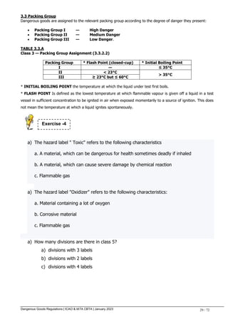Dangerous Goods Regulations | ICAO & IATA CBTA | January 2023 29 / 72
3.3 Packing Group
Dangerous goods are assigned to the relevant packing group according to the degree of danger they present:
 Packing Group I — High Danger
 Packing Group II — Medium Danger
 Packing Group III — Low Danger.
TABLE 3.3.A
Class 3 — Packing Group Assignment (3.3.2.2)
Packing Group * Flash Point (closed-cup) * Initial Boiling Point
I — ≤ 35°C
II < 23°C
> 35°C
III ≥ 23°C but ≤ 60°C
* INITIAL BOILING POINT the temperature at which the liquid under test first boils.
* FLASH POINT Is defined as the lowest temperature at which flammable vapour is given off a liquid in a test
vessel in sufficient concentration to be ignited in air when exposed momentarily to a source of ignition. This does
not mean the temperature at which a liquid ignites spontaneously.
a) The hazard label " Toxic" refers to the following characteristics
a. A material, which can be dangerous for health sometimes deadly if inhaled
b. A material, which can cause severe damage by chemical reaction
c. Flammable gas
a) The hazard label "Oxidizer" refers to the following characteristics:
a. Material containing a lot of oxygen
b. Corrosive material
c. Flammable gas
a) How many divisions are there in class 5?
a) divisions with 3 labels
b) divisions with 2 labels
c) divisions with 4 labels
Exercise -4
 