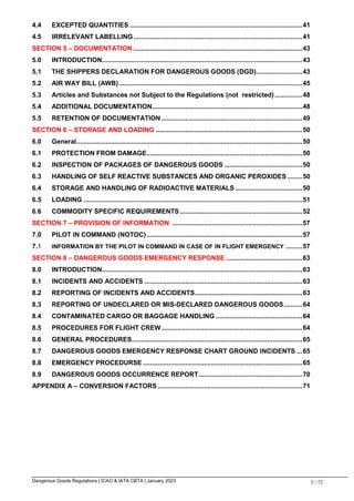 Dangerous Goods Regulations | ICAO & IATA CBTA | January 2023 3 / 72
4.4 EXCEPTED QUANTITIES .............................................................................................41
4.5 IRRELEVANT LABELLING...........................................................................................41
SECTION 5 – DOCUMENTATION ...........................................................................................43
5.0 INTRODUCTION............................................................................................................43
5.1 THE SHIPPERS DECLARATION FOR DANGEROUS GOODS (DGD).........................43
5.2 AIR WAY BILL (AWB)...................................................................................................45
5.3 Articles and Substances not Subject to the Regulations (not restricted)...............48
5.4 ADDITIONAL DOCUMENTATION.................................................................................48
5.5 RETENTION OF DOCUMENTATION ............................................................................49
SECTION 6 – STORAGE AND LOADING ...............................................................................50
6.0 General..........................................................................................................................50
6.1 PROTECTION FROM DAMAGE....................................................................................50
6.2 INSPECTION OF PACKAGES OF DANGEROUS GOODS ..........................................50
6.3 HANDLING OF SELF REACTIVE SUBSTANCES AND ORGANIC PEROXIDES ........50
6.4 STORAGE AND HANDLING OF RADIOACTIVE MATERIALS ....................................50
6.5 LOADING ......................................................................................................................51
6.6 COMMODITY SPECIFIC REQUIREMENTS ..................................................................52
SECTION 7 – PROVISION OF INFORMATION ......................................................................57
7.0 PILOT IN COMMAND (NOTOC)....................................................................................57
7.1 INFORMATION BY THE PILOT IN COMMAND IN CASE OF IN FLIGHT EMERGENCY .........57
SECTION 8 – DANGEROUS GOODS EMERGENCY RESPONSE .........................................63
8.0 INTRODUCTION............................................................................................................63
8.1 INCIDENTS AND ACCIDENTS .....................................................................................63
8.2 REPORTING OF INCIDENTS AND ACCIDENTS..........................................................63
8.3 REPORTING OF UNDECLARED OR MIS-DECLARED DANGEROUS GOODS..........64
8.4 CONTAMINATED CARGO OR BAGGAGE HANDLING...............................................64
8.5 PROCEDURES FOR FLIGHT CREW............................................................................64
8.6 GENERAL PROCEDURES............................................................................................65
8.7 DANGEROUS GOODS EMERGENCY RESPONSE CHART GROUND INCIDENTS ...65
8.8 EMERGENCY PROCEDURSE ......................................................................................65
8.9 DANGEROUS GOODS OCCURRENCE REPORT........................................................70
APPENDIX A – CONVERSION FACTORS ..............................................................................71
 