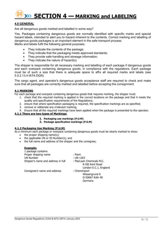 Dangerous Goods Regulations | ICAO & IATA CBTA | January 2023 35 / 72
SECTION 4 — MARKING and LABELING
4.0 GENERAL
Are all dangerous goods marked and labelled in some way?
Yes, Packages containing dangerous goods are normally identified with specific marks and special
hazard labels, intended to alert you to hazard inherent to the contents. Correct marking and labelling of
dangerous goods packages is an important element in the safe transport process.
Marks and labels fulfil the following general purposes:
 They indicate the contents of the package;
 They indicate that the packaging meets approved standards;
 They provide safe handling and stowage information;
 They indicate the nature of hazard(s)
The shipper is responsible for all necessary marking and labelling of each package if dangerous goods
and each overpack containing dangerous goods, in compliance with the regulations. Each package
must be of such a size that there is adequate space to affix all required marks and labels (see
5.0.2.13.4 IATA DGR).
The cargo agent, and operator's dangerous goods acceptance staff are required to check and make
sure that all packages are correctly marked and labelled before accepting the consignment.
4.1 MARKING
For each package and overpack containing dangerous goods that requires marking, the shipper must:
1. check that the required marking is applied in the correct locations on the package and that it meets the
quality and specification requirements of the Regulations;
2. ensure that where specification packaging is required, the specification markings are as specified;
3. remove or obliterate any irrelevant marking;
4. Ensure that all the required markings have been applied when the package is presented to the operator.
4.1.1 There are two types of Markings:
1. Packaging use markings (P.U.M)
2. Package specification markings (P.S.M)
4.1.2 Packaging Use Marking (P.U.M)
As a minimum each package or overpack containing dangerous goods must be clearly marked to show:
 the proper shipping name(s);
 the applicable UN or ID Number(s); and
 the full name and address of the shipper and the consignee;
Example:
1 package contains:
Proper shipping name : Paint
UN Number : UN 1263
Shipper’s name and address in full : MacLean Chemicals PLC.
8 Old Kent Road
London E.C.1, England
Consignee’s name and address : Chemimport
Wiesengrund 6
D-50667 Köln 40
Germany
 