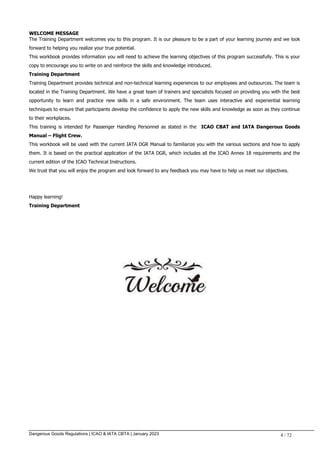 Dangerous Goods Regulations | ICAO & IATA CBTA | January 2023 4 / 72
WELCOME MESSAGE
The Training Department welcomes you to this program. It is our pleasure to be a part of your learning journey and we look
forward to helping you realize your true potential.
This workbook provides information you will need to achieve the learning objectives of this program successfully. This is your
copy to encourage you to write on and reinforce the skills and knowledge introduced.
Training Department
Training Department provides technical and non-technical learning experiences to our employees and outsources. The team is
located in the Training Department. We have a great team of trainers and specialists focused on providing you with the best
opportunity to learn and practice new skills in a safe environment. The team uses interactive and experiential learning
techniques to ensure that participants develop the confidence to apply the new skills and knowledge as soon as they continue
to their workplaces.
This training is intended for Passenger Handling Personnel as stated in the ICAO CBAT and IATA Dangerous Goods
Manual – Flight Crew.
This workbook will be used with the current IATA DGR Manual to familiarize you with the various sections and how to apply
them. It is based on the practical application of the IATA DGR, which includes all the ICAO Annex 18 requirements and the
current edition of the ICAO Technical Instructions.
We trust that you will enjoy the program and look forward to any feedback you may have to help us meet our objectives.
Happy learning!
Training Department
 