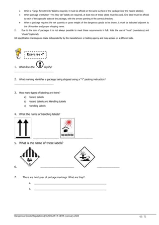 Dangerous Goods Regulations | ICAO & IATA CBTA | January 2023 42 / 72
 When a “Cargo Aircraft Only” label is required, it must be affixed on the same surface of the package near the hazard label(s);
 When package orientation “This Way Up” labels are required, at least two of these labels must be used. One label must be affixed
to each of two opposite sides of the package, with the arrows pointing in the correct direction;
 When a package requires the net quantity or gross weight of the dangerous goods to be shown, it must be indicated adjacent to
the UN number and proper shipping name.
2. Due to the size of packages it is not always possible to meet these requirements in full. Note the use of ‘must’ (mandatory) and
‘should’ (optional).
UN specification markings are made independently by the manufacturer or testing agency and may appear on a different side.
1. What does the signify?
……………………………………………………
2. What marking identifies a package being shipped using a “Y” packing instruction?
……………………………………………………
3. How many types of labeling are there?
a) Hazard Labels
b) Hazard Labels and Handling Labels
c) Handling Labels
4. What the name of handling labels?
…………….………….… …………….……
5. What is the name of these labels?
6. …………………………………… ….……………………
7. There are two types of package markings. What are they?
a. _______________________________________________________
b. _______________________________________________________
Exercise -7
 