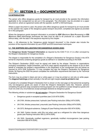 Dangerous Goods Regulations | ICAO & IATA CBTA | January 2023 43 / 72
SECTION 5 — DOCUMENTATION
5.0 INTRODUCTION
The person who offers dangerous goods for transport by air must provide to the operator the information
applicable to the consignment as set out in this paragraph. The information may be provided on a paper
document or, where an agreement exists with the operator, by EDP or EDI techniques.
Where a paper document is used, the person who offers dangerous goods for transport by air must provide
to the operator two copies of the dangerous goods transport document, completed and signed as provided
for in this paragraph.
Where the dangerous goods transport information is provided by EDP (Electronic Data Processing) or EDI
(Electronic Data Interchange) techniques the data must be able to be produced as a paper document
without delay, with the data in the sequence required by this chapter.
Note. — All references to the “dangerous goods transport document” in this chapter also include the
provision of the required information by use of EDP and EDI transmission techniques.
5.1 THE SHIPPERS DECLARATION FOR DANGEROUS GOODS (DGD)
The Dangerous Goods Transport Information as required by the ICAO TI (5; 4.1) is often conveyed by
the Shipper’s Declaration for Dangerous Goods.
The shipper is responsible for the completion of a Shipper’s Declaration for Dangerous Goods in the IATA
format for shipments containing dangerous goods as defined in or classified according to the DGR.
The Shipper’s Declaration (DGD) must be signed and dated by the shipper. Persons or organizations
(including consolidators, freight forwarders, and IATA cargo agents) employed by the shipper to act on their
behalf to undertake the shipper’s responsibilities in the preparation of the consignment and are trained as
required by IATA DGR Subsection 1.5 may complete and sign the Shipper’s Declaration for Dangerous
Goods. By Signing the DGD the person completes the certification requirements laid down by the Technical
Instructions.
The form may be printed in black and red or white paper or it may be printed on red only on white paper.
The diagonal hatchings printed vertically in the left and right margins must be printed in red.
A sample of a completed Shipper’s Declaration form is shown on the next page so that personnel accepting
only non-dangerous goods are aware of what the Shipper’s Declaration looks like. However, persons
completing this general cargo acceptance training program are not qualified to accept dangerous goods and
must not under any circumstances accept packaged declared as dangerous goods.
The following articles or substances do not require a “Shippers Declaration for Dangerous Goods”
 Dangerous goods in excepted quantities (see 2.6.8 IATA DGR);
 UN 3164, Articles pressurized, hydraulic (see Packing Instruction 208(a) IATA DGR);
 UN 3164, Articles pressurized, pneumatic (see Packing Instruction 208(a) IATA DGR);
 UN 3373, Biological substance, Category B (see Packing Instruction 650 IATA DGR);
 UN 1845, Carbon dioxide, solid (Dry ice) when used as a refrigerant for other than dangerous
goods (see Packing Instruction 954 (c) IATA DGR);
 UN 3245, Genetically modified organisms, genetically modified microorganisms (see packing
instruction 959 IATA DGR);
 