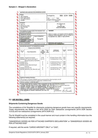 Dangerous Goods Regulations | ICAO & IATA CBTA | January 2023 45 / 72
Sample 2 – Shipper’s Declaration
5.2 AIR WAYBILL (AWB)
Shipments Containing Dangerous Goods
The completions of Air Waybills for shipments containing dangerous goods have very specific requirements.
These requirements are details in the IATA DGR for both radioactive consignments (IATA DGR Section
10.8.8) and non-radioactive consignments (IATA DGR 8.2)
The Air Waybill must be completed in the usual manner and must contain in the handling information box the
following statement(s) as required:
“DANGEROUS GOODS AS PER ATTACHED SHIPPER’S DECLARATION” or “DANGEROUS GOODS AS
PER ATTACHED DGD”
If required, add the words “CARGO AIRCRAFT ONLY” or “CAO”,
 