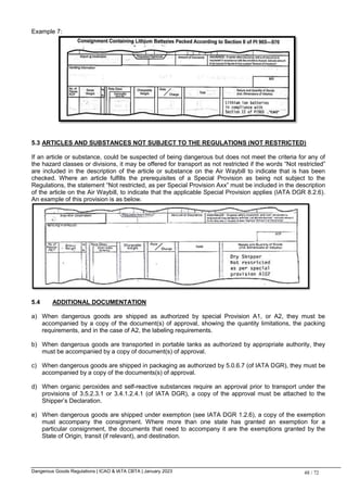 Dangerous Goods Regulations | ICAO & IATA CBTA | January 2023 48 / 72
Example 7:
5.3 ARTICLES AND SUBSTANCES NOT SUBJECT TO THE REGULATIONS (NOT RESTRICTED)
If an article or substance, could be suspected of being dangerous but does not meet the criteria for any of
the hazard classes or divisions, it may be offered for transport as not restricted if the words “Not restricted”
are included in the description of the article or substance on the Air Waybill to indicate that is has been
checked. Where an article fulfills the prerequisites of a Special Provision as being not subject to the
Regulations, the statement “Not restricted, as per Special Provision Axx” must be included in the description
of the article on the Air Waybill, to indicate that the applicable Special Provision applies (IATA DGR 8.2.6).
An example of this provision is as below.
5.4 ADDITIONAL DOCUMENTATION
a) When dangerous goods are shipped as authorized by special Provision A1, or A2, they must be
accompanied by a copy of the document(s) of approval, showing the quantity limitations, the packing
requirements, and in the case of A2, the labeling requirements.
b) When dangerous goods are transported in portable tanks as authorized by appropriate authority, they
must be accompanied by a copy of document(s) of approval.
c) When dangerous goods are shipped in packaging as authorized by 5.0.6.7 (of IATA DGR), they must be
accompanied by a copy of the documents(s) of approval.
d) When organic peroxides and self-reactive substances require an approval prior to transport under the
provisions of 3.5.2.3.1 or 3.4.1.2.4.1 (of IATA DGR), a copy of the approval must be attached to the
Shipper’s Declaration.
e) When dangerous goods are shipped under exemption (see IATA DGR 1.2.6), a copy of the exemption
must accompany the consignment. Where more than one state has granted an exemption for a
particular consignment, the documents that need to accompany it are the exemptions granted by the
State of Origin, transit (if relevant), and destination.
 