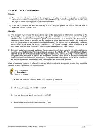 Dangerous Goods Regulations | ICAO & IATA CBTA | January 2023 49 / 72
5.5 RETENTION OF DOCUMENTATION
Shipper:
a) The shipper must retain a copy of the shipper’s declaration for dangerous goods and additional
information and documentation as specified in the IATA DGR, for a minimum period of 3 months after
the flight on which the dangerous goods were transported.
b) When the documents are kept electronically or in a computer system, the shipper must be able to
reproduce them in a printed form.
Operator:
a) The operator must ensure that at least one copy of the documents or information appropriate to the
transport by air of a consignment of dangerous goods is retained for a minimum period of three months
after the flight on which the dangerous goods were transported. As a minimum, the documents or
information which must be retained are the dangerous goods transport documents, the acceptance
checklist (when this is in a form which requires completion), the identification of person who performed
the acceptance check and the written information to the pilot-in-command. These documents or the
information must be made available to the appropriate national authority upon request.
b) For each package or overpack containing dangerous goods or freight container containing radioactive
material or unit load device containing dangerous goods as described in 1.4 that was not accepted by an
operator due to an error or omission by the shipper in packaging, labeling, marking or documentation, a
copy of the documentation as well as the acceptance checklist (when this is in a form which requires
completion) and the identification of the person who performed the acceptance check should be retained
for a minimum period of three months after completion of the acceptance checklist.
Note: Where the documents or information are kept electronically or in a computer system, they should be
capable of being reproduced in a printed manner.
1. What is the minimum retention period for documents by operators?
______________________________________________________________________
2. What does the abbreviation DGD stand for?
_______________________________________________________________________
3. How are dangerous goods mentioned in the AWB?
_______________________________________________________________________
4. Name one substance that does not require a DGD.
______________________________________________________________________
Exercise-8
 