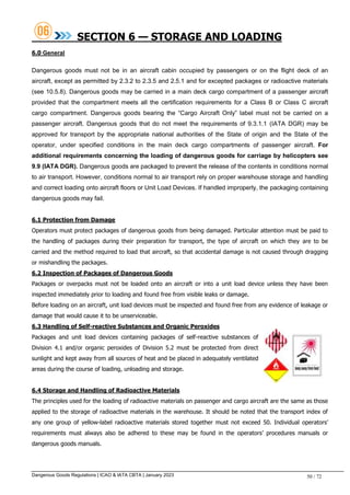 Dangerous Goods Regulations | ICAO & IATA CBTA | January 2023 50 / 72
SECTION 6 — STORAGE AND LOADING
6.0 General
Dangerous goods must not be in an aircraft cabin occupied by passengers or on the flight deck of an
aircraft, except as permitted by 2.3.2 to 2.3.5 and 2.5.1 and for excepted packages or radioactive materials
(see 10.5.8). Dangerous goods may be carried in a main deck cargo compartment of a passenger aircraft
provided that the compartment meets all the certification requirements for a Class B or Class C aircraft
cargo compartment. Dangerous goods bearing the “Cargo Aircraft Only” label must not be carried on a
passenger aircraft. Dangerous goods that do not meet the requirements of 9.3.1.1 (IATA DGR) may be
approved for transport by the appropriate national authorities of the State of origin and the State of the
operator, under specified conditions in the main deck cargo compartments of passenger aircraft. For
additional requirements concerning the loading of dangerous goods for carriage by helicopters see
9.9 (IATA DGR). Dangerous goods are packaged to prevent the release of the contents in conditions normal
to air transport. However, conditions normal to air transport rely on proper warehouse storage and handling
and correct loading onto aircraft floors or Unit Load Devices. If handled improperly, the packaging containing
dangerous goods may fail.
6.1 Protection from Damage
Operators must protect packages of dangerous goods from being damaged. Particular attention must be paid to
the handling of packages during their preparation for transport, the type of aircraft on which they are to be
carried and the method required to load that aircraft, so that accidental damage is not caused through dragging
or mishandling the packages.
6.2 Inspection of Packages of Dangerous Goods
Packages or overpacks must not be loaded onto an aircraft or into a unit load device unless they have been
inspected immediately prior to loading and found free from visible leaks or damage.
Before loading on an aircraft, unit load devices must be inspected and found free from any evidence of leakage or
damage that would cause it to be unserviceable.
6.3 Handling of Self-reactive Substances and Organic Peroxides
Packages and unit load devices containing packages of self-reactive substances of
Division 4.1 and/or organic peroxides of Division 5.2 must be protected from direct
sunlight and kept away from all sources of heat and be placed in adequately ventilated
areas during the course of loading, unloading and storage.
6.4 Storage and Handling of Radioactive Materials
The principles used for the loading of radioactive materials on passenger and cargo aircraft are the same as those
applied to the storage of radioactive materials in the warehouse. It should be noted that the transport index of
any one group of yellow-label radioactive materials stored together must not exceed 50. Individual operators’
requirements must always also be adhered to these may be found in the operators’ procedures manuals or
dangerous goods manuals.
 