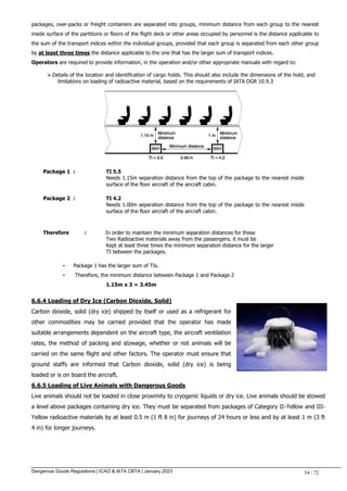 Dangerous Goods Regulations | ICAO & IATA CBTA | January 2023 54 / 72
packages, over-packs or freight containers are separated into groups, minimum distance from each group to the nearest
inside surface of the partitions or floors of the flight deck or other areas occupied by personnel is the distance applicable to
the sum of the transport indices within the individual groups, provided that each group is separated from each other group
by at least three times the distance applicable to the one that has the larger sum of transport indices.
Operators are required to provide information, in the operation and/or other appropriate manuals with regard to:
 Details of the location and identification of cargo holds. This should also include the dimensions of the hold; and
limitations on loading of radioactive material, based on the requirements of IATA DGR 10.9.3
Package 1 : TI 5.5
Needs 1.15m separation distance from the top of the package to the nearest inside
surface of the floor aircraft of the aircraft cabin.
Package 2 : TI 4.2
Needs 1.00m separation distance from the top of the package to the nearest inside
surface of the floor aircraft of the aircraft cabin.
Therefore : In order to maintain the minimum separation distances for these
Two Radioactive materials away from the passengers; it must be
Kept at least three times the minimum separation distance for the larger
TI between the packages.
• Package 1 has the larger sum of TIs.
• Therefore, the minimum distance between Package 1 and Package 2
1.15m x 3 = 3.45m
6.6.4 Loading of Dry Ice (Carbon Dioxide, Solid)
Carbon dioxide, solid (dry ice) shipped by itself or used as a refrigerant for
other commodities may be carried provided that the operator has made
suitable arrangements dependent on the aircraft type, the aircraft ventilation
rates, the method of packing and stowage, whether or not animals will be
carried on the same flight and other factors. The operator must ensure that
ground staffs are informed that Carbon dioxide, solid (dry ice) is being
loaded or is on board the aircraft.
6.6.5 Loading of Live Animals with Dangerous Goods
Live animals should not be loaded in close proximity to cryogenic liquids or dry ice. Live animals should be stowed
a level above packages containing dry ice. They must be separated from packages of Category II-Yellow and III-
Yellow radioactive materials by at least 0.5 m (1 ft 8 in) for journeys of 24 hours or less and by at least 1 m (3 ft
4 in) for longer journeys.
 