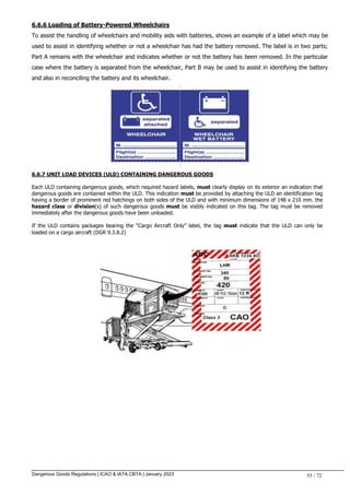 Dangerous Goods Regulations | ICAO & IATA CBTA | January 2023 55 / 72
6.6.6 Loading of Battery-Powered Wheelchairs
To assist the handling of wheelchairs and mobility aids with batteries, shows an example of a label which may be
used to assist in identifying whether or not a wheelchair has had the battery removed. The label is in two parts;
Part A remains with the wheelchair and indicates whether or not the battery has been removed. In the particular
case where the battery is separated from the wheelchair, Part B may be used to assist in identifying the battery
and also in reconciling the battery and its wheelchair.
6.6.7 UNIT LOAD DEVICES (ULD) CONTAINING DANGEROUS GOODS
Each ULD containing dangerous goods, which required hazard labels, must clearly display on its exterior an indication that
dangerous goods are contained within the ULD. This indication must be provided by attaching the ULD an identification tag
having a border of prominent red hatchings on both sides of the ULD and with minimum dimensions of 148 x 210 mm. the
hazard class or division(s) of such dangerous goods must be visibly indicated on this tag. The tag must be removed
immediately after the dangerous goods have been unloaded.
If the ULD contains packages bearing the “Cargo Aircraft Only” label, the tag must indicate that the ULD can only be
loaded on a cargo aircraft (DGR 9.3.8.2)
 
