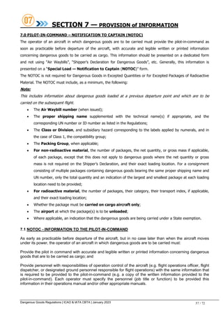 Dangerous Goods Regulations | ICAO & IATA CBTA | January 2023 57 / 72
SECTION 7 — PROVISION of INFORMATION
7.0 PILOT-IN-COMMAND – NOTIFICATION TO CAPTAIN (NOTOC)
The operator of an aircraft in which dangerous goods are to be carried must provide the pilot-in-command as
soon as practicable before departure of the aircraft, with accurate and legible written or printed information
concerning dangerous goods to be carried as cargo. This information should be presented on a dedicated form
and not using “Air Waybills”, “Shipper’s Declaration for Dangerous Goods”, etc. Generally, this information is
presented on a “Special Load — Notification to Captain (NOTOC)” form.
The NOTOC is not required for Dangerous Goods in Excepted Quantities or for Excepted Packages of Radioactive
Material. The NOTOC must include, as a minimum, the following:
Note:
This includes information about dangerous goods loaded at a previous departure point and which are to be
carried on the subsequent flight.
 The Air Waybill number (when issued);
 The proper shipping name supplemented with the technical name(s) if appropriate, and the
corresponding UN number or ID number as listed in the Regulations;
 The Class or Division, and subsidiary hazard corresponding to the labels applied by numerals, and in
the case of Class 1, the compatibility group;
 The Packing Group, when applicable;
 For non-radioactive material, the number of packages, the net quantity, or gross mass if applicable,
of each package, except that this does not apply to dangerous goods where the net quantity or gross
mass is not required on the Shipper’s Declaration, and their exact loading location. For a consignment
consisting of multiple packages containing dangerous goods bearing the same proper shipping name and
UN number, only the total quantity and an indication of the largest and smallest package at each loading
location need to be provided;
 For radioactive material, the number of packages, their category, their transport index, if applicable,
and their exact loading location;
 Whether the package must be carried on cargo aircraft only;
 The airport at which the package(s) is to be unloaded;
 Where applicable, an indication that the dangerous goods are being carried under a State exemption.
7.1 NOTOC - INFORMATION TO THE PILOT-IN-COMMAND
As early as practicable before departure of the aircraft, but in no case later than when the aircraft moves
under its power, the operator of an aircraft in which dangerous goods are to be carried must:
Provide the pilot in command with accurate and legible written or printed information concerning dangerous
goods that are to be carried as cargo; and
Provide personnel with responsibilities of operation control of the aircraft (e.g. flight operations officer, flight
dispatcher, or designated ground personnel responsible for flight operations) with the same information that
is required to be provided to the pilot-in-command (e.g. a copy of the written information provided to the
pilot-in-command). Each operator must specify the personnel (job title or function) to be provided this
information in their operations manual and/or other appropriate manuals.
 
