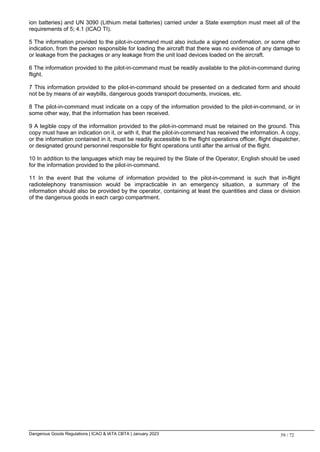 Dangerous Goods Regulations | ICAO & IATA CBTA | January 2023 59 / 72
ion batteries) and UN 3090 (Lithium metal batteries) carried under a State exemption must meet all of the
requirements of 5; 4.1 (ICAO TI).
5 The information provided to the pilot-in-command must also include a signed confirmation, or some other
indication, from the person responsible for loading the aircraft that there was no evidence of any damage to
or leakage from the packages or any leakage from the unit load devices loaded on the aircraft.
6 The information provided to the pilot-in-command must be readily available to the pilot-in-command during
flight.
7 This information provided to the pilot-in-command should be presented on a dedicated form and should
not be by means of air waybills, dangerous goods transport documents, invoices, etc.
8 The pilot-in-command must indicate on a copy of the information provided to the pilot-in-command, or in
some other way, that the information has been received.
9 A legible copy of the information provided to the pilot-in-command must be retained on the ground. This
copy must have an indication on it, or with it, that the pilot-in-command has received the information. A copy,
or the information contained in it, must be readily accessible to the flight operations officer, flight dispatcher,
or designated ground personnel responsible for flight operations until after the arrival of the flight.
10 In addition to the languages which may be required by the State of the Operator, English should be used
for the information provided to the pilot-in-command.
11 In the event that the volume of information provided to the pilot-in-command is such that in-flight
radiotelephony transmission would be impracticable in an emergency situation, a summary of the
information should also be provided by the operator, containing at least the quantities and class or division
of the dangerous goods in each cargo compartment.
 