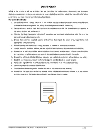 Dangerous Goods Regulations | ICAO & IATA CBTA | January 2023 6 / 72
SAFETY POLICY
Safety is the priority in all our activities. We are committed to implementing, developing, and improving
strategies, management systems, and processes to ensure that all our activities uphold the highest level of safety
performance and meet national and international standards.
Our commitment is to:
a. Develop and embed a safety culture in all our aviation activities that recognizes the importance and value
of effective safety management and always acknowledges that safety is paramount;
b. Clearly define for all staff their accountabilities and responsibilities for the development and delivery of
the safety strategy and performance;
c. Minimize the Hazard associated with aircraft operations and associated activities to a point that is as low
as reasonably practicable/achievable;
d. Ensure that externally supplied systems and services that impact the safety of our operations meet
appropriate safety standards;
e. Actively develop and improve our safety processes to conform to world-class standards;
f. Comply with and, wherever possible, exceed legislative and regulatory requirements and standards;
g. Ensure that all staff are provided with adequate and appropriate aviation safety information and training,
are competent in safety matters, and are only allocated tasks commensurate with their skills;
h. Ensure that sufficient skilled and trained resources are available to implement safety strategy and policy;
i. Establish and measure our safety performance against realistic objectives and/or targets;
j. Achieve the highest levels of safety standards and performance in all our aviation activities;
k. Continually improve our safety performance;
l. Conduct safety and management reviews and ensure that relevant action is taken;
m. Ensure that the application of effective aviation safety management systems is integral to all our aviation
activities, to achieve the highest levels of safety standards and performance.
 