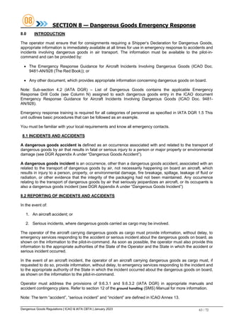 Dangerous Goods Regulations | ICAO & IATA CBTA | January 2023 63 / 72
SECTION 8 — Dangerous Goods Emergency Response
8.0 INTRODUCTION
The operator must ensure that for consignments requiring a Shipper’s Declaration for Dangerous Goods,
appropriate information is immediately available at all times for use in emergency response to accidents and
incidents involving dangerous goods in air transport. The information must be available to the pilot-in-
command and can be provided by:
 The Emergency Response Guidance for Aircraft Incidents Involving Dangerous Goods (ICAO Doc.
9481-AN/928 (The Red Book)); or
 Any other document, which provides appropriate information concerning dangerous goods on board.
Note: Sub-section 4.2 (IATA DGR) – List of Dangerous Goods contains the applicable Emergency
Response Drill Code (see Column N) assigned to each dangerous goods entry in the ICAO document
Emergency Response Guidance for Aircraft Incidents Involving Dangerous Goods (ICAO Doc. 9481-
AN/928).
Emergency response training is required for all categories of personnel as specified in IATA DGR 1.5 This
unit outlines basic procedures that can be followed as an example.
You must be familiar with your local requirements and know all emergency contacts.
8.1 INCIDENTS AND ACCIDENTS
A dangerous goods accident is defined as an occurrence associated with and related to the transport of
dangerous goods by air that results in fatal or serious injury to a person or major property or environmental
damage (see DGR Appendix A under “Dangerous Goods Accident”).
A dangerous goods incident is an occurrence, other than a dangerous goods accident, associated with an
related to the transport of dangerous goods by air, not necessarily happening on board an aircraft, which
results in injury to a person, property, or environmental damage, fire breakage, spillage, leakage of fluid or
radiation, or other evidence that the integrity of the packaging had not been maintained. Any occurrence
relating to the transport of dangerous goods by air that seriously jeopardizes an aircraft, or its occupants is
also a dangerous goods incident (see DGR Appendix A under “Dangerous Goods Incident”)
8.2 REPORTING OF INCIDENTS AND ACCIDENTS
In the event of:
1. An aircraft accident; or
2. Serious incidents, where dangerous goods carried as cargo may be involved.
The operator of the aircraft carrying dangerous goods as cargo must provide information, without delay, to
emergency services responding to the accident or serious incident about the dangerous goods on board, as
shown on the information to the pilot-in-command. As soon as possible, the operator must also provide this
information to the appropriate authorities of the State of the Operator and the State in which the accident or
serious incident occurred.
In the event of an aircraft incident, the operator of an aircraft carrying dangerous goods as cargo must, if
requested to do so, provide information, without delay, to emergency services responding to the incident and
to the appropriate authority of the State in which the incident occurred about the dangerous goods on board,
as shown on the information to the pilot-in-command.
Operator must address the provisions of 9.6.3.1 and 9.6.3.2 (IATA DGR) in appropriate manuals and
accident contingency plans. Refer to section 12 of the ground handling (SMS) Manual for more information.
Note: The term “accident”, “serious incident” and “incident” are defined in ICAO Annex 13.
 