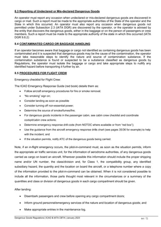 Dangerous Goods Regulations | ICAO & IATA CBTA | January 2023 64 / 72
8.3 Reporting of Undeclared or Mis-declared Dangerous Goods
An operator must report any occasion when undeclared or mis-declared dangerous goods are discovered in
cargo or mail. Such a report must be made to the appropriate authorities of the State of the operator and the
State in which this occurred. An operator must also report any occasion when dangerous goods not
permitted under Subsection 2.3 (IATA DGR) are discovered by the operator, or the operator is advised by
the entity that discovers the dangerous goods, either in the baggage or on the person of passengers or crew
members. Such a report must be made to the appropriate authority of the state in which this occurred (IATA
DGR 9.6.2)
8.4 CONTAMINATED CARGO OR BAGGAGE HANDLING
If an operator becomes aware that baggage or cargo not identified as containing dangerous goods has been
contaminated and it is suspected that dangerous goods may be the cause of the contamination, the operator
must take reasonable steps to identify the nature and source of contamination substance. If the
contamination substance is found or suspected to be a substance classified as dangerous goods by
Regulations, the operator must isolate the baggage or cargo and take appropriate steps to nullify any
identified hazard before transporting it further by air.
8.5 PROCEDURES FOR FLIGHT CREW
Emergency checklist for Flight Crew:
The ICAO Emergency Response Guide (red book) details them as:
 Follow aircraft emergency procedures for fire or smoke removal;
 “No smoking” sign on;
 Consider landing as soon as possible
 Consider turning off non-essential power;
 Determine the source of smoke/fumes/fire;
 For dangerous goods incidents in the passenger cabin, see cabin crew checklist and coordinate
cockpit/cabin crew actions;
 Determine emergency response drill code (from NOTOC where available or from “red box”);
 Use the guidance from the aircraft emergency response drills chart (see pages 35/36 for example) to help
with the incident; and
 If the situation permits, notify ATC of the dangerous goods being carried.
Note, if an in-flight emergency occurs, the pilot-in-command must, as soon as the situation permits, inform
the appropriate air traffic services unit, for the information of aerodrome authorities, of any dangerous goods
carried as cargo on board an aircraft. Wherever possible this information should include the proper shipping
name and/or UN number, the class/division and, for Class 1, the compatibility group, any identified
subsidiary hazard, the quantity and the location on board the aircraft, or a telephone number where a copy
of the information provided to the pilot-in-command can be obtained. When it is not considered possible to
include all the information, those parts thought most relevant in the circumstances or a summary of the
quantities and class or division of dangerous goods in each cargo compartment should be given.
After landing:
 Disembark passengers and crew before opening any cargo compartment doors;
 Inform ground personnel/emergency services of the nature and location of dangerous goods; and
 Make appropriate entries in the maintenance log.
 
