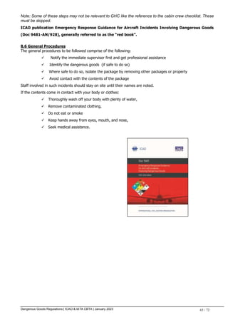 Dangerous Goods Regulations | ICAO & IATA CBTA | January 2023 65 / 72
Note: Some of these steps may not be relevant to GHC like the reference to the cabin crew checklist. These
must be skipped.
ICAO publication Emergency Response Guidance for Aircraft Incidents Involving Dangerous Goods
(Doc 9481-AN/928), generally referred to as the “red book”.
8.6 General Procedures
The general procedures to be followed comprise of the following:
 Notify the immediate supervisor first and get professional assistance
 Identify the dangerous goods (if safe to do so)
 Where safe to do so, isolate the package by removing other packages or property
 Avoid contact with the contents of the package
Staff involved in such incidents should stay on site until their names are noted.
If the contents come in contact with your body or clothes:
 Thoroughly wash off your body with plenty of water,
 Remove contaminated clothing,
 Do not eat or smoke
 Keep hands away from eyes, mouth, and nose,
 Seek medical assistance.
 