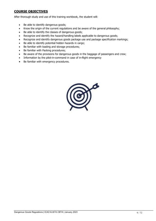 Dangerous Goods Regulations | ICAO & IATA CBTA | January 2023 9 / 72
COURSE OBJECTIVES
After thorough study and use of this training workbook, the student will:
 Be able to identify dangerous goods;
 Know the origin of the current regulations and be aware of the general philosophy;
 Be able to identify the classes of dangerous goods;
 Recognize and identify the hazard/handling labels applicable to dangerous goods;
 Recognize and identify dangerous goods package use and package specification markings;
 Be able to identify potential hidden hazards in cargo;
 Be familiar with loading and storage procedures;
 Be familiar with Packing procedures;
 Be aware of the provisions for dangerous goods in the baggage of passengers and crew;
 Information by the pilot-in-command in case of in-flight emergency
 Be familiar with emergency procedures.
 