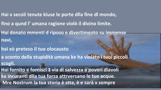 Hai x secoli tenute kiuse le porte dlla fine dl mondo,
fino a qund l’ umana ragione violò il divino limite.
Hai donato mmenti d riposo e divertimento su immense
navi,
hai xò preteso il tuo olocausto
a sconto della stupidità umana ke ha violato i tuoi piccoli
scogli.
Hai fornito e fornisci 1 via di salvezza a poveri diavoli
ke incuranti dlla tua forza attrversano le tue acque.
Mre Nostrum la tua storia è stta, è e sarà x sempre
 