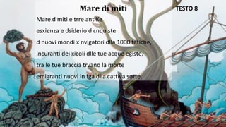 Mare di miti
Mare d miti e trre antiKe
esxienza e dsiderio d cnquiste
d nuovi mondi x nvigatori dlla 1000 fatiche,
incuranti dei xicoli dlle tue acque egiste,
tra le tue braccia trvano la morte
emigranti nuovi in fga dlla cattiva sorte.
TESTO 8
 