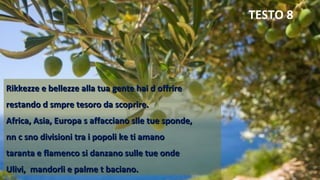Rikkezze e bellezze alla tua gente hai d offrireRikkezze e bellezze alla tua gente hai d offrire
restando d smpre tesoro da scoprire.restando d smpre tesoro da scoprire.
Africa, Asia, Europa s affacciano slle tue sponde,Africa, Asia, Europa s affacciano slle tue sponde,
nn c sno divisioni tra i popoli ke ti amanonn c sno divisioni tra i popoli ke ti amano
taranta e flamenco si danzano sulle tue ondetaranta e flamenco si danzano sulle tue onde
Ulivi, mandorli e palme t baciano.Ulivi, mandorli e palme t baciano.
TESTO 8
 